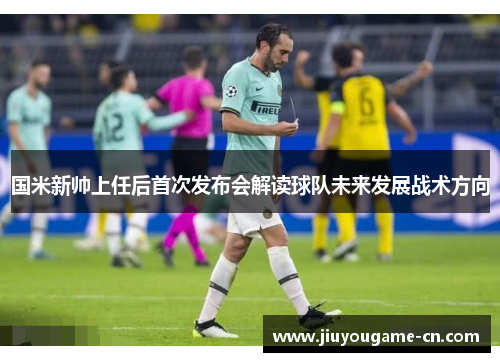 国米新帅上任后首次发布会解读球队未来发展战术方向